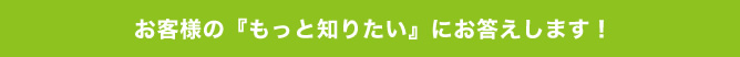 お客様の『もっと知りたい』にお答えします!